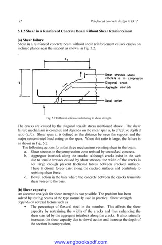 92 Reinforced concrete design to EC 2
5.1.2 Shear in a Reinforced Concrete Beam without Shear Reinforcement
(a) Shear failure
Shear in a reinforced concrete beam without shear reinforcement causes cracks on
inclined planes near the support as shown in Fig. 5.2.
Fig. 5.2 Different actions contributing to shear strength.
The cracks are caused by the diagonal tensile stress mentioned above. The shear
failure mechanism is complex and depends on the shear span av to effective depth d
ratio (av/d). Shear span av is defined as the distance between the support and the
major concentrated load acting on the span. When this ratio is large, the failure is
as shown in Fig. 5.2.
The following actions form the three mechanisms resisting shear in the beam:
a. Shear stresses in the compression zone resisted by uncracked concrete.
b. Aggregate interlock along the cracks: Although cracks exist in the web
due to tensile stresses caused by shear stresses, the width of the cracks is
not large enough prevent frictional forces between cracked surfaces.
These frictional forces exist along the cracked surfaces and contribute to
resisting shear force.
c. Dowel action in the bars where the concrete between the cracks transmits
shear forces to the bars.
(b) Shear capacity
An accurate analysis for shear strength is not possible. The problem has been
solved by testing beams of the type normally used in practice. Shear strength
depends on several factors such as
 The percentage of flexural steel in the member. This affects the shear
capacity by restraining the width of the cracks and thus enhancing the
shear carried by the aggregate interlock along the cracks. It also naturally
increases the shear capacity due to dowel action and increase the depth of
the section in compression.
www.engbookspdf.com
 