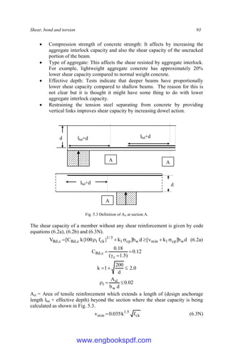 Shear, bond and torsion 93
 Compression strength of concrete strength: It affects by increasing the
aggregate interlock capacity and also the shear capacity of the uncracked
portion of the beam.
 Type of aggregate: This affects the shear resisted by aggregate interlock.
For example, lightweight aggregate concrete has approximately 20%
lower shear capacity compared to normal weight concrete.
 Effective depth: Tests indicate that deeper beams have proportionally
lower shear capacity compared to shallow beams. The reason for this is
not clear but it is thought it might have some thing to do with lower
aggregate interlock capacity.
 Restraining the tension steel separating from concrete by providing
vertical links improves shear capacity by increasing dowel action.
Fig. 5.3 Definition of Asl at section A.
The shear capacity of a member without any shear reinforcement is given by code
equations (6.2a), (6.2b) and (6.3N).
d
b
]
k
v
[
d
b
]
k
}
f
100
{
k
C
[
V w
cp
1
min
w
cp
1
3
/
1
ck
1
c
,
Rd
c
,
Rd 





 (6.2a)
12
.
0
)
5
.
1
(
18
.
0
C
c
c
,
Rd 



0
.
2
d
200
1
k 


02
.
0
d
b
A
w
sl
1 


Asl = Area of tensile reinforcement which extends a length of (design anchorage
length lbd + effective depth) beyond the section where the shear capacity is being
calculated as shown in Fig. 5.3.
ck
5
.
1
min f
k
035
.
0
v  (6.3N)
d lbd+d lbd+d
d
lbd+d
A A
A
www.engbookspdf.com
 