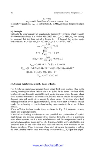 94 Reinforced concrete design to EC 2
k1 = 0.15
σcp = Axial force/Area of concrete cross section
In the above equations, VRD, c is in Newtons, fck in MPa, all linear dimensions are in
mm.
(c) Example
Calculate the shear capacity of a rectangular beam 250 × 450 mm, effective depth
d = 400 mm reinforced at a section with 3H20 bars. fck = 25 MPa, σcp = 0. It may
be assumed that the bars extend a length lbd + d beyond the section under
consideration. Bw = 250 mm, d = 400 mm, Asl = 3 × 314 = 943 mm2
.
12
.
0
)
5
.
1
(
18
.
0
C
c
c
,
Rd 



0
.
2
71
.
1
400
200
1
k 



0
.
2
94
.
0
400
250
943
100
100 1 





MPa
39
.
0
25
71
.
1
035
.
0
v 5
.
1
min 



3
3
3
/
1
c
,
Rd
10
400
250
]
0
15
.
0
39
.
0
[
10
400
250
]
0
15
.
0
}
25
94
.
0
{
71
.
1
12
.
0
[
V

















kN
0
.
39
77
.
58
V c
,
Rd 

5.1.3 Shear Reinforcement in the Form of Links
Fig. 5.4 shows a reinforced concrete beam under third point loading. Due to the
loading, bending and shear stresses act at all points in the beam. In areas where
bending stresses dominate, vertical flexural tensile cracks develop. In areas where
shear stresses dominate as at neutral axis, inclined tension cracks develop due to
diagonal principal tensile stress caused by shear stress. At sections where both
bending and shear are of equal importance, cracks which start as vertical tension
cracks due to bending become inclined as they move up due to the action of shear
stresses.
When sufficient inclined cracks form as shown in Fig. 5.5, concrete between
cracks acts as concrete struts.
If vertical steel stirrup reinforcements are provided, the combination of vertical
steel stirrups and inclined concrete struts together form the web of a composite
truss whose tension chord is steel reinforcement and the compression chord is
uncracked concrete as shown in Fig. 5.6. It is important to appreciate that this is a
‘smeared truss’ in the sense that both steel and concrete web members are not
discrete members. If Asw is the area of one steel stirrup and the spacing is s along
the span, then the vertical force provided by the stirrups is Asw fyk/s per unit length.
www.engbookspdf.com
 