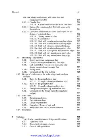 Contents xiii
8.10.13 Collapse mechanisms with more than one
independent variable 294
8.10.14 Circular fans 294
8.10.14.1 Collapse mechanism for a flat slab floor 295
8.10.15 Design of a corner panel of floor slab using yield
line analysis 296
8.10.16 Derivation of moment and shear coefficients for the
design of restrained slabs 302
8.10.16.1 Simply supported slab 302
8.10.16.2 Clamped slab 303
8.10.16.3 Slab with two discontinuous short edges 305
8.10.16.4 Slab with two discontinuous long edges 306
8.10.16.5 Slab with one discontinuous long edge 308
8.10.16.6 Slab with one discontinuous short edge 310
8.10.16.7 Slab with two adjacent discontinuous edges 313
8.10.16.8 Slab with only a continuous short edge 316
8.10.16.9 Slab with only a continuous long edge 319
8.11 Hillerborg’s strip method 321
8.11.1 Simply supported rectangular slab 322
8.11.2 Clamped rectangular slab with a free edge 323
8.11.3 Slab clamped on two opposite sides, one side
simply supported and one edge free 323
8.11.4 Strong bands 324
8.11.5 Comments on the strip method 325
8.12 Design of reinforcement for slabs using elastic analysis
moments 327
8.12.1 Rules for designing bottom steel 329
8.12.1.1 Examples of design of bottom steel 330
8.12.2 Rules for designing top steel 331
8.11.2.1 Examples of design of top steel 331
8.12.3 Examples of design of top and bottom steel 332
8.12.4 Comments on the design method using elastic
analysis 333
8.13 Stair slabs 333
8.13.1 Building regulations 333
8.13.2 Types of stair slabs 333
8.13.3 Design requirements 335
8.13.4 Example of design of stair slab 336
8.13.5 Analysis of stair slab as a cranked beam 342
8.14 References 344
9 Columns 345
9. 1 Types, loads, classification and design considerations 345
9.1.1 Types and loads 345
9.1.2 Braced and unbraced columns 345
9.1.3 General code provisions 347
www.engbookspdf.com
 