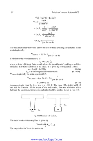 98 Reinforced concrete design to EC 2
V (1 + tan2
θ) = Fc sin θ
)
tan
(cot
1
z
b
)
tan
1
(
tan
]
z
b
[
)
tan
1
(
sin
]
cos
z
b
[
)
tan
1
(
sin
F
V
w
c
2
w
c
2
w
c
2
c






















The maximum shear force that can be resisted without crushing the concrete in the
struts is given by
)
tan
(cot
1
z
b
V w
c
max
,
Rd





Code limits the concrete stress σc to
cd
1
cw
c f




where ν1 is an efficiency factor which allows for the effects of cracking as well for
the actual distribution of stress in the struts. It is given by code equation (6.6N).
ν1 = 0.6 (1 − fck/250) (6.6N)
αcw = 1 for non-prestressed structures. (6.10aN)
VRD, max is given by the code equation (6.9)
)
tan
(cot
1
f
z
b
V cd
1
w
cw
max
,
RD






1 ≤ cot θ ≤ 2.5 (6.7N)
An approximate value for lever arm is z = 0.9 d. The value of bw is the width of
the web in T-beams. If the width of the web varies, then the minimum width
between the tension and compression chords should be used as shown in Fig. 5.10.
Fig. 5.10 Minimum web width bw.
The shear reinforcement required is given by
ywd
sw f
A
s
z
tan
V 

The expression for V can be written as
bw
bw
www.engbookspdf.com
 