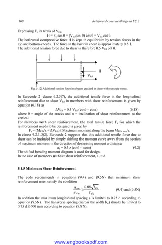 100 Reinforced concrete design to EC 2
Expressing Fc in terms of VEd,
H = Fc cos θ = (VEd/sin θ) cos θ = VEd cot θ.
The horizontal compressive force H is kept in equilibrium by tension forces in the
top and bottom chords. The force in the bottom chord is approximately 0.5H.
The additional tension force due to shear is therefore 0.5 VEd cot θ.
Fig. 5.12 Additional tension force in a beam cracked in shear with concrete struts.
In Eurocode 2 clause 6.2.3(7), the additional tensile force in the longitudinal
reinforcement due to shear VEd in members with shear reinforcement is given by
equation (6.18) as
ΔVEd = 0.5 VEd (cotθ – cotα) (6.18)
where θ = angle of the cracks and α = inclination of shear reinforcement to the
vertical.
For members with shear reinforcement, the total tensile force Fs for which the
reinforcement needs to be designed is given by
Fs = (MED/z + ΔVEd) ≤ Maximum moment along the beam MED, max/z
In clause 9.2.1.3(2), Eurocode 2 suggests that this additional tensile force due to
shear can be included by simply shifting the moment curve away from the section
of maximum moment in the direction of decreasing moment a distance
a1 = 0.5 z (cotθ – cotα) (9.2)
The shifted bending moment diagram is used for design.
In the case of members without shear reinforcement, a1 = d.
5.1.5 Minimum Shear Reinforcement
The code recommends in equations (9.4) and (9.5N) that minimum shear
reinforcement must satisfy the condition
yk
ck
w
sw
f
f
08
.
0
b
s
A
 (9.4) and (9.5N)
In addition the maximum longitudinal spacing s is limited to 0.75 d according to
equation (9.5N). The transverse spacing (across the width bw) should be limited to
0.75 d ≤ 600 mm according to equation (9.8N).
VEd
H
www.engbookspdf.com
 