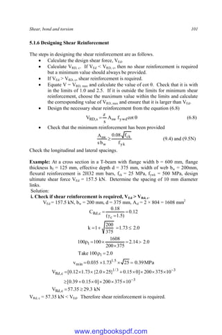 Shear, bond and torsion 101
5.1.6 Designing Shear Reinforcement
The steps in designing the shear reinforcement are as follows.
 Calculate the design shear force, VEd.
 Calculate VRD, c. If VEd < VRD, c, then no shear reinforcement is required
but a minimum value should always be provided.
 If VEd > VRD, c, shear reinforcement is required.
 Equate V = VRD, max and calculate the value of cot θ. Check that it is with
in the limits of 1.0 and 2.5. If it is outside the limits for minimum shear
reinforcement, choose the maximum value within the limits and calculate
the corresponding value of VRD, max and ensure that it is larger than VEd.
 Design the necessary shear reinforcement from the equation (6.8)

 cot
f
A
s
z
V ywd
sw
s
,
RD (6.8)
 Check that the minimum reinforcement has been provided
yk
ck
w
sw
f
f
08
.
0
b
s
A
 (9.4) and (9.5N)
Check the longitudinal and lateral spacings.
Example: At a cross section in a T-beam with flange width b = 600 mm, flange
thickness hf = 125 mm, effective depth d = 375 mm, width of web bw = 200mm,
flexural reinforcement is 2H32 mm bars, fck = 25 MPa, fywk = 500 MPa, design
ultimate shear force VEd = 157.5 kN. Determine the spacing of 10 mm diameter
links.
Solution:
i. Check if shear reinforcement is required, VEd > VRd, c.
VEd = 157.5 kN, bw = 200 mm, d = 375 mm, Asl = 2 × 804 = 1608 mm2
12
.
0
)
5
.
1
(
18
.
0
C
c
c
,
Rd 



0
.
2
73
.
1
375
200
1
k 



0
.
2
100
Take
0
.
2
14
.
2
375
200
1608
100
100
1
1








MPa
39
.
0
25
73
.
1
035
.
0
v 5
.
1
min 



kN
3
.
29
35
.
57
V
10
375
200
]
0
15
.
0
39
.
0
[
10
375
200
]
0
15
.
0
}
25
0
.
2
{
73
.
1
12
.
0
[
V
c
,
Rd
3
3
3
/
1
c
,
Rd



















VRd, c = 57.35 kN < VEd. Therefore shear reinforcement is required.
www.engbookspdf.com
 