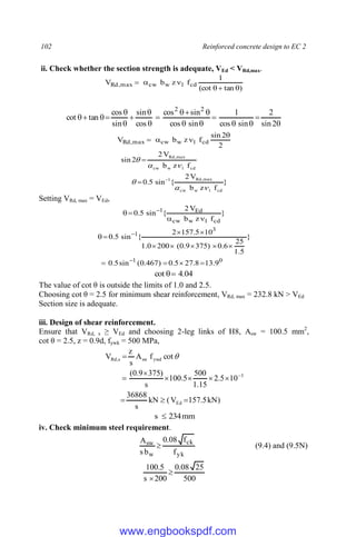 102 Reinforced concrete design to EC 2
ii. Check whether the section strength is adequate, VEd < VRd,max.
)
tan
(cot
1
f
z
b
V cd
1
w
cw
max
,
Rd


























2
sin
2
sin
cos
1
sin
cos
sin
cos
cos
sin
sin
cos
tan
cot
2
2
2
2
sin
f
z
b
V cd
1
w
cw
max
,
Rd




}
f
z
b
V
2
{
sin
5
.
0
f
z
b
V
2
2
sin
cd
1
w
cw
max
,
Rd
1
cd
1
w
cw
max
,
Rd









Setting VRd, max = VEd,
}
f
z
b
V
2
{
sin
5
.
0
cd
1
w
cw
Ed
1



 
0
1
3
1
9
.
13
8
.
27
5
.
0
)
467
.
0
(
sin
5
.
0
}
5
.
1
25
6
.
0
)
375
9
.
0
(
200
0
.
1
10
5
.
157
2
{
sin
5
.
0















04
.
4
cot 

The value of cot θ is outside the limits of 1.0 and 2.5.
Choosing cot θ = 2.5 for minimum shear reinforcement, VRd, max = 232.8 kN > VEd
Section size is adequate.
iii. Design of shear reinforcement.
Ensure that VRd, s ≥ VEd and choosing 2-leg links of H8, Asw = 100.5 mm2
,
cot θ = 2.5, z = 0.9d, fywk = 500 MPa,
)
kN
5
.
157
V
(
kN
s
36868
10
5
.
2
15
.
1
500
5
.
100
s
)
375
9
.
0
(
cot
f
A
s
z
V
Ed
3
ywd
sw
s
,
Rd












mm
234
s 
iv. Check minimum steel requirement.
yk
ck
w
sw
f
f
08
.
0
b
s
A
 (9.4) and (9.5N)
500
25
08
.
0
200
s
5
.
100


www.engbookspdf.com
 