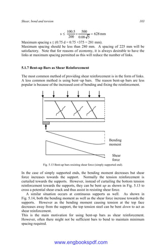 Shear, bond and torsion 103
mm
628
5
08
.
0
500
200
5
.
100
s 


Maximum spacing s ≤ (0.75 d = 0.75 ×375 = 281 mm).
Maximum spacing should be less than 280 mm. A spacing of 225 mm will be
satisfactory. Note that for reasons of economy, it is always desirable to have the
links at maximum spacing permitted as this will reduce the number of links.
5.1.7 Bent-up Bars as Shear Reinforcement
The most common method of providing shear reinforcement is in the form of links.
A less common method is using bent−up bars. The reason bent-up bars are less
popular is because of the increased cost of bending and fixing the reinforcement.
Fig. 5.13 Bent-up bars resisting shear force (simply supported end).
In the case of simply supported ends, the bending moment decreases but shear
force increases towards the support. Normally the tension reinforcement is
curtailed towards the supports. However, instead of curtailing the bottom tension
reinforcement towards the supports, they can be bent up as shown in Fig. 5.13 to
cross a potential shear crack and thus assist in resisting shear force.
A similar situation occurs at continuous supports as well. As shown in
Fig. 5.14, both the bending moment as well as the shear force increase towards the
supports. However as the bending moment causing tension at the top face
decreases away from the support, the top tension steel can be bent down to act as
shear reinforcement.
This is the main motivation for using bent-up bars as shear reinforcement.
However, often there might not be sufficient bars to bend to maintain minimum
spacing required.
Bending
moment
Shear
force
www.engbookspdf.com
 