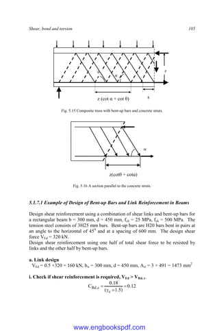 Shear, bond and torsion 105
Fig. 5.15 Composite truss with bent-up bars and concrete struts.
Fig. 5.16 A section parallel to the concrete struts.
5.1.7.1 Example of Design of Bent-up Bars and Link Reinforcement in Beams
Design shear reinforcement using a combination of shear links and bent-up bars for
a rectangular beam b = 300 mm, d = 450 mm, fck = 25 MPa, fyk = 500 MPa. The
tension steel consists of 3H25 mm bars. Bent-up bars are H20 bars bent in pairs at
an angle to the horizontal of 450
and at a spacing of 600 mm. The design shear
force VEd = 320 kN.
Design shear reinforcement using one half of total shear force to be resisted by
links and the other half by bent-up bars.
a. Link design
VEd = 0.5 ×320 = 160 kN, bw = 300 mm, d = 450 mm, Asl = 3 × 491 = 1473 mm2
i. Check if shear reinforcement is required, VEd > VRd, c.
12
.
0
)
5
.
1
(
18
.
0
C
c
c
,
Rd 



α
z(cotθ + cotα)
θ
α
z (cot α + cot θ)
z
s
www.engbookspdf.com
 
