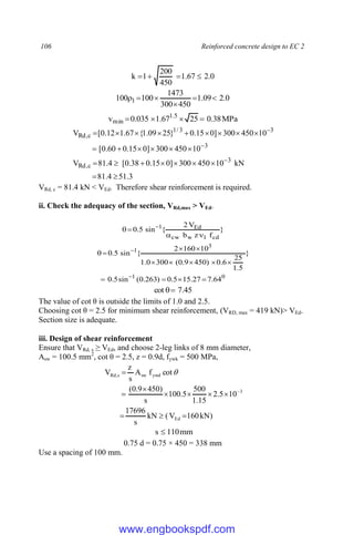 106 Reinforced concrete design to EC 2
0
.
2
67
.
1
450
200
1
k 



0
.
2
09
.
1
450
300
1473
100
100 1 





MPa
38
.
0
25
67
.
1
035
.
0
v 5
.
1
min 



3
.
51
4
.
81
kN
10
450
300
]
0
15
.
0
38
.
0
[
4
.
81
V
10
450
300
]
0
15
.
0
60
.
0
[
10
450
300
]
0
15
.
0
}
25
09
.
1
{
67
.
1
12
.
0
[
V
3
c
,
Rd
3
3
3
/
1
c
,
Rd



























VRd, c = 81.4 kN < VEd. Therefore shear reinforcement is required.
ii. Check the adequacy of the section, VRd,max > VEd.
}
f
z
b
V
2
{
sin
5
.
0
cd
1
w
cw
Ed
1



 
0
1
3
1
64
.
7
27
.
15
5
.
0
)
263
.
0
(
sin
5
.
0
}
5
.
1
25
6
.
0
)
450
9
.
0
(
300
0
.
1
10
160
2
{
sin
5
.
0















45
.
7
cot 

The value of cot θ is outside the limits of 1.0 and 2.5.
Choosing cot θ = 2.5 for minimum shear reinforcement, (VRD, max = 419 kN)> VEd.
Section size is adequate.
iii. Design of shear reinforcement
Ensure that VRd, s ≥ VEd, and choose 2-leg links of 8 mm diameter,
Asw = 100.5 mm2
, cot θ = 2.5, z = 0.9d, fywk = 500 MPa,
)
kN
160
V
(
kN
s
17696
10
5
.
2
15
.
1
500
5
.
100
s
)
450
9
.
0
(
cot
f
A
s
z
V
Ed
3
ywd
sw
s
,
Rd












mm
110
s 
0.75 d = 0.75 × 450 = 338 mm
Use a spacing of 100 mm.
www.engbookspdf.com
 