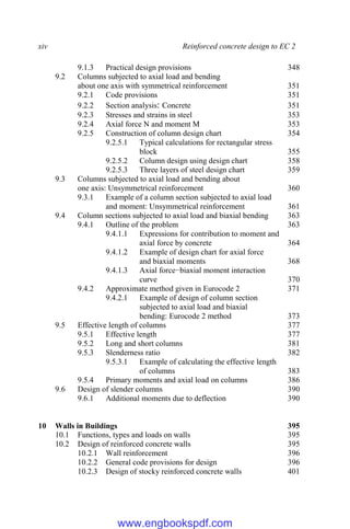 xiv Reinforced concrete design to EC 2
9.1.3 Practical design provisions 348
9.2 Columns subjected to axial load and bending
about one axis with symmetrical reinforcement 351
9.2.1 Code provisions 351
9.2.2 Section analysis: Concrete 351
9.2.3 Stresses and strains in steel 353
9.2.4 Axial force N and moment M 353
9.2.5 Construction of column design chart 354
9.2.5.1 Typical calculations for rectangular stress
block 355
9.2.5.2 Column design using design chart 358
9.2.5.3 Three layers of steel design chart 359
9.3 Columns subjected to axial load and bending about
one axis: Unsymmetrical reinforcement 360
9.3.1 Example of a column section subjected to axial load
and moment: Unsymmetrical reinforcement 361
9.4 Column sections subjected to axial load and biaxial bending 363
9.4.1 Outline of the problem 363
9.4.1.1 Expressions for contribution to moment and
axial force by concrete 364
9.4.1.2 Example of design chart for axial force
and biaxial moments 368
9.4.1.3 Axial force−biaxial moment interaction
curve 370
9.4.2 Approximate method given in Eurocode 2 371
9.4.2.1 Example of design of column section
subjected to axial load and biaxial
bending: Eurocode 2 method 373
9.5 Effective length of columns 377
9.5.1 Effective length 377
9.5.2 Long and short columns 381
9.5.3 Slenderness ratio 382
9.5.3.1 Example of calculating the effective length
of columns 383
9.5.4 Primary moments and axial load on columns 386
9.6 Design of slender columns 390
9.6.1 Additional moments due to deflection 390
10 Walls in Buildings 395
10.1 Functions, types and loads on walls 395
10.2 Design of reinforced concrete walls 395
10.2.1 Wall reinforcement 396
10.2.2 General code provisions for design 396
10.2.3 Design of stocky reinforced concrete walls 401
www.engbookspdf.com
 