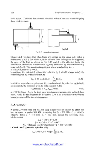 108 Reinforced concrete design to EC 2
shear action. Therefore one can take a reduced value of the load when designing
shear reinforcement.
Fig. 5.17 Loads close to support.
Clause 6.2.2 (6) states that when loads are applied on the upper side within a
distance 0.5 ≤ av/d ≤ 2.0, where av is the distance from the edge of the support to
the edge of the load as shown in Fig. 5.17 and d is the effective depth, the
contribution of that load to shear force VEd may be reduced by a reduction factor β
equal to 0.5 av/d. The reduction is applicable also when checking VRd, c.
If av/d ≤ 0.5, then use β = 0.25.
In addition, VEd calculated without the reduction by β should always satisfy the
condition given by code equation (6.5)
cd
ck
w
Ed f
]}
250
f
1
[
6
.
0
{
d
b
5
.
0
V 


 (6.5)
In addition to the above requirement, VEd calculated with the reduction by β should
always satisfy the condition given by code equation (6.19)
VEd reduced 

 sin
f
A ywd
sw (6.19)
α = 900
for links. Asw is the total shear reinforcement crossing the inclined shear
crack. Only the reinforcement in the central 0.75 av of the distance between the
loaded areas should be taken into account.
5.1.8.1 Example
A corbel 350 mm wide and 500 mm deep is reinforced in tension by 2H25 mm
bars to support a load of 400 kN. Assuming that fyk = 500 MPa, fck = 30 MPa,
effective depth d = 450 mm, av = 600 mm, design the necessary shear
reinforcement.
av/d = 600/450 = 1.33
β = av/ (2d) = 1.33/2 = 0.67
VEd = Reduced load for shear force = β × 400 = 268 kN
i. Check that VEd satisfies equation (6.5).
cd
ck
w
Ed f
]}
250
f
1
[
6
.
0
{
d
b
5
.
0
V 



d
av
av
Corbel
d
www.engbookspdf.com
 