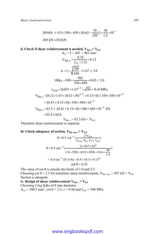 Shear, bond and torsion 109
kN
832
kN
269
10
5
.
1
30
]}
250
30
1
[
6
.
0
{
450
350
5
.
0
kN
269 3







 
ii. Check if shear reinforcement is needed, VRd, c< VEd.
Asl = 2 × 491 = 982 mm2
12
.
0
)
5
.
1
(
18
.
0
C
c
c
,
Rd 



0
.
2
67
.
1
450
200
1
k 



0
.
2
62
.
0
450
350
982
100
100 1 





MPa
41
.
0
30
67
.
1
035
.
0
v 5
.
1
min 



6
.
64
5
.
83
kN
10
450
300
]
0
15
.
0
41
.
0
[
5
.
83
V
10
450
350
]
0
15
.
0
53
.
0
[
10
450
350
]
0
15
.
0
}
30
62
.
0
{
67
.
1
12
.
0
[
V
3
c
,
Rd
3
3
3
/
1
c
,
Rd



























VRd, c = 83.5 kN < VEd.
Therefore shear reinforcement is required.
iii. Check adequacy of section, VRd, max > VEd.
}
f
z
b
V
2
{
sin
5
.
0
cd
1
w
cw
Ed
1



 
0
1
3
1
15
.
9
3
.
18
5
.
0
)
314
.
0
(
sin
5
.
0
}
5
.
1
30
6
.
0
)
450
9
.
0
(
350
0
.
1
10
267
2
{
sin
5
.
0















21
.
6
cot 

The value of cot θ is outside the limits of 1.0 and 2.5.
Choosing cot θ = 2.5 for minimum shear reinforcement, VRd, max = 587 kN > VEd.
Section is adequate.
iv. Design of shear reinforcement VRd, s > VEd
Choosing 2-leg links of 8 mm diameter,
Asw = 100.5 mm2
, cot θ = 2.5, z = 0.9d and fywk = 500 MPa.
www.engbookspdf.com
 