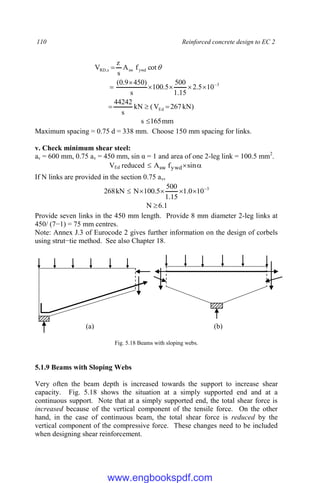 110 Reinforced concrete design to EC 2
)
kN
267
V
(
kN
s
44242
10
5
.
2
15
.
1
500
5
.
100
s
)
450
9
.
0
(
cot
f
A
s
z
V
Ed
3
ywd
sw
s
,
RD












mm
165
s 
Maximum spacing = 0.75 d = 338 mm. Choose 150 mm spacing for links.
v. Check minimum shear steel:
av = 600 mm, 0.75 av = 450 mm, sin α = 1 and area of one 2-leg link = 100.5 mm2
.
VEd reduced 

 sin
f
A ywd
sw
If N links are provided in the section 0.75 av,
3
10
0
.
1
15
.
1
500
5
.
100
N
kN
268 





1
.
6
N 
Provide seven links in the 450 mm length. Provide 8 mm diameter 2-leg links at
450/ (7−1) = 75 mm centres.
Note: Annex J.3 of Eurocode 2 gives further information on the design of corbels
using strut−tie method. See also Chapter 18.
Fig. 5.18 Beams with sloping webs.
5.1.9 Beams with Sloping Webs
Very often the beam depth is increased towards the support to increase shear
capacity. Fig. 5.18 shows the situation at a simply supported end and at a
continuous support. Note that at a simply supported end, the total shear force is
increased because of the vertical component of the tensile force. On the other
hand, in the case of continuous beam, the total shear force is reduced by the
vertical component of the compressive force. These changes need to be included
when designing shear reinforcement.
(a) (b)
www.engbookspdf.com
 