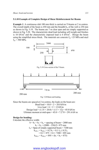 Shear, bond and torsion 111
5.1.10 Example of Complete Design of Shear Reinforcement for Beams
Example 1: A continuous slab 100 mm thick is carried on T-beams at 2 m centres.
The overall depth of the beam is 450 mm and the breadth bw of the web is 250 mm
as shown in Fig. 5.19. The beams are 7 m clear span and are simply supported as
shown in Fig. 5.20. The characteristic dead load including self-weight and finishes
is 10 kN/m2
and the characteristic imposed load is 6 kN/m2
. Design the beam
using the simplified stress block. The materials are concrete fck =25 MPa and steel
fyk = 500 MPa.
Fig. 5.19 Cross section of the T-beam.
Fig. 5.20 Beam and loading.
Since the beams are spaced at 2 m centres, the loads on the beam are:
Dead load = 10.0 × 2 = 20.0 kN/m
Live load = 6 × 2 = 12 kN/m
Design load = (1.35 × 20.0) + (1.5 × 12) = 45.0 kN/m
Ultimate moment at mid-span = 45.0 × 7.22
/8 = 291.6 kN m
Design for bending:
Calculate the effective width:
b = b1 + b2 + bw = spacing of beam = 2000 mm
b1 = b2 = (2000 – 250)/2= 875 mm
ℓ0 = Span of simply supported beam = 7200 mm
beffe,1 = beffe,2 = 0.2 b1 + 0.1 ℓ0 ≤ 0.2ℓ0
= 0.2 × 875 + 0.1× 7200 = 895 mm
beffe,1 = beffe,2 = 895 > (b1 = b2 = 875)
7.0 m
200 mm
200 mm
450
100
2000
250
www.engbookspdf.com
 