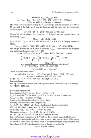 112 Reinforced concrete design to EC 2
Therefore beffe, 1 = beffe, 2 = 875
beff = beff,1 + beff, 2 + bw = 875 + 875 + 250 = 2000 ≤ (b = 2000 mm)
Effective width beff of flange = 2000 mm
The beam section is shown in Fig. 5.17. Assuming a nominal cover on the links is
25 mm and if the links are 8 mm in diameter and the main bars are 20 mm in
diameter, then
d = 450 – 25 – 8 – 20/2 = 407 mm, say 400 mm.
First of all check whether the beam can be designed as a rectangular beam by
calculating Mflange.
Mflange = η fcd b hf (d – hf/2)
fck = 25 MPa, fcd = 25/1.5 = 16.7 MPa, η =1, λ = 0.8, δ = 1 (simply supported
beam).
Mflange = 16.67 × 2000 × 100 × (400 – 0.5 × l00) × 10−6
= 1166.9 kNm
The design moment of 291.6 kNm is less than Mflange. The beam can be designed
as a rectangular beam of size 1840 × 400.
k = M/ (b d2
fck) = 291.6 × 106
/ (2000 × 4002
× 25) = 0.037 < 0.196
97
.
0
}
)
0
.
1
037
.
0
3
1
(
0
.
1
{
5
.
0
}
)
k
3
1
(
0
.
1
{
5
.
0
d
z








2
6
yk
s mm
1728
500
87
.
0
400
97
.
0
10
6
.
291
f
87
.
0
d
97
.
0
M
A 







Provide 6H20; As = 1884 mm2
.
Check actual effective depth:
d1 for bottom four bars = 450 – 25(cover) −8 (links) − 20/2 = 407 mm.
d2 for top two bars = 407 – 20 = 387 mm.
d = (4 × 407 + 2 × 387)/6 = 400 mm. Assumption is valid.
Bar curtailment:
The top two bars can be curtailed, leaving the bottom four bars to run to full length.
As = 4H20 = 1256 mm2
.
Check minimum steel:
From equation (9.1N), As, min = 0.26 × (fctm/fyk) × bt d
fctm = 0.30 ×(25)0.667
= 2.6 MPa, fyk = 500 MPa, bt = 250 mm, d = 400 mm,
As, min =135 mm <
1256 mm2
provided.
Ignoring the additional tensile force due to shear:
Equating total tension to total compression,
As × 0.87 × fyk = (2000 × a) × fcd, a = thickness of slab in compression
1256 × 0.87 ×500 = (2000 × a) × 25/1.5, a = 16.4 mm
lever arm z = (d1 – a/2) = 407 – 16.4/2 = 399 mm
Moment of resistance = As × 0.87 × fyk × z = 218 kNm
45 × (7.2/2) × x – 45 × x2
/2 = 218, x = 1.79 m and 5.40 m
Top two bars can be curtailed at 1.79 m from the centre of support at both ends.
Including the additional tensile force due to shear: As a simple means of including
the effect of shear force on tensile force in the reinforcement, using the shift rule
from clause 9.2.1.3(2), the bending moment diagram is shifted by
a1 = 0.5z (cotθ – cotα)
www.engbookspdf.com
 