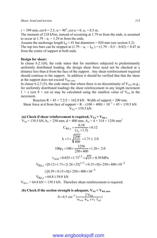Shear, bond and torsion 113
z = 399 mm, cot θ = 2.5, α = 900
, cot α = 0, a1 = 0.5 m.
The moment of 218 kNm, instead of occurring at 1.79 m from the ends, is assumed
to occur at 1.79 – a1 = 1.29 m from the ends.
Assume the anchorage length lbd ≈ 41 bar diameters = 820 mm (see section 5.2).
The top two bars can be stopped at (1.79 – a1 − lbd ) = (1.79 – 0.5 – 0.82) = 0.47 m
from the centre of support at both ends.
Design for shear:
In clause 6.2.1(8), the code states that for members subjected to predominantly
uniformly distributed loading, the design shear force need not be checked at a
distance less than d from the face of the support. Any shear reinforcement required
should continue to the support. In addition it should be verified that that the shear
at the support does not exceed VRd, max.
In clause 6.2.3 (5), the code states that where there is no discontinuity of VEd, (e.g.,
for uniformly distributed loading) the shear reinforcement in any length increment
ℓ = z (cot θ + cot α) may be calculated using the smallest value of VEd in the
increment.
Reaction R = 45 × 7.2/2 = 162.0 kN. Width of support = 200 mm.
Shear force at d from face of support = R – (100 + 400) × 10−3
× 45 = 139.5 kN.
VEd = 139.5 kN.
(a) Check if shear reinforcement is required, VEd > VRd, c
VEd = 139.5 kN, bw = 250 mm, d = 400 mm, Asl = 4 × 314 = 1256 mm2
12
.
0
)
5
.
1
(
18
.
0
C
c
c
,
Rd 



0
.
2
71
.
1
400
200
1
k 



0
.
2
26
.
1
400
250
1256
100
100 1 





MPa
39
.
0
25
71
.
1
035
.
0
v 5
.
1
min 



kN
0
.
39
8
.
64
V
10
400
250
]
0
15
.
0
39
.
0
[
10
400
250
]
0
15
.
0
}
25
26
.
1
{
71
.
1
12
.
0
[
V
c
,
Rd
3
3
3
/
1
c
,
Rd



















VRd, c = 64.8 kN < 139.5 kN. Therefore shear reinforcement is required.
(b) Check if the section strength is adequate, VEd < VRd, max.
}
f
z
b
V
2
{
sin
5
.
0
cd
1
w
cw
Ed
1



 
www.engbookspdf.com
 