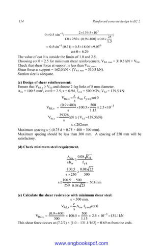 114 Reinforced concrete design to EC 2
0
1
3
1
03
.
9
06
.
18
5
.
0
)
31
.
0
(
sin
5
.
0
}
5
.
1
25
6
.
0
)
400
9
.
0
(
250
0
.
1
10
5
.
139
2
{
sin
5
.
0















29
.
6
cot 

The value of cot θ is outside the limits of 1.0 and 2.5.
Choosing cot θ = 2.5 for minimum shear reinforcement, VRd, max = 310.3 kN > VEd.
Check that shear force at support is less than VRd, max.
Shear force at support = 162.0 kN < (VRd, max = 310.3 kN).
Section size is adequate.
(c) Design of shear reinforcement:
Ensure that VRd, s ≥ VEd and choose 2-leg links of 8 mm diameter.
Asw = 100.5 mm2
, cot θ = 2.5, z = 0.9d, fywk = 500 MPa, VEd = 139.5 kN.

 cot
f
A
s
z
V ywd
sw
s
,
Rd
3
s
,
Rd 10
5
.
2
15
.
1
500
5
.
100
s
)
400
9
.
0
(
V 






)
kN
5
.
139
V
(
kN
s
39326
V Ed
s
,
Rd 


mm
282
s 
Maximum spacing s ≤ (0.75 d = 0.75 × 400 = 300 mm).
Maximum spacing should be less than 300 mm. A spacing of 250 mm will be
satisfactory.
(d) Check minimum steel requirement.
yk
ck
w
sw
f
f
08
.
0
b
s
A

500
25
08
.
0
250
s
5
.
100


mm
503
25
08
.
0
500
250
5
.
100
s 

(e) Calculate the shear resistance with minimum shear steel.
s = 300 mm.

 cot
f
A
s
z
V ywd
sw
s
,
Rd
kN
1
.
131
10
5
.
2
15
.
1
500
5
.
100
300
)
400
9
.
0
(
V 3
s
,
Rd 





 
This shear force occurs at (7.2/2) × [1.0 – 131.1/162] = 0.69 m from the ends.
www.engbookspdf.com
 
