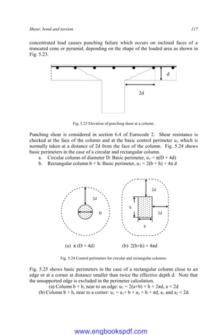 Shear, bond and torsion 117
concentrated load causes punching failure which occurs on inclined faces of a
truncated cone or pyramid, depending on the shape of the loaded area as shown in
Fig. 5.23.
Fig. 5.23 Elevation of punching shear at a column.
Punching shear is considered in section 6.4 of Eurocode 2. Shear resistance is
checked at the face of the column and at the basic control perimeter u1 which is
normally taken at a distance of 2d from the face of the column. Fig. 5.24 shows
basic perimeters in the case of a circular and rectangular column.
a. Circular column of diameter D: Basic perimeter, u1 = π(D + 4d)
b. Rectangular column b × h: Basic perimeter, u1 = 2(b + h) + 4π d
Fig. 5.24 Control perimeters for circular and rectangular columns.
Fig. 5.25 shows basic perimeters in the case of a rectangular column close to an
edge or at a corner at distance smaller than twice the effective depth d. Note that
the unsupported edge is excluded in the perimeter calculation.
(a) Column b × h, near to an edge: u1 = 2(a+b) + h + 2πd, a < 2d
(b) Column b × h, near to a corner: u1 = a1+ b + a2 + h + πd, a1 and a2 < 2d
2d
d
2d
2d
2d
(a) π (D + 4d)
D
h
b
(b) 2(b+h) + 4πd
www.engbookspdf.com
 