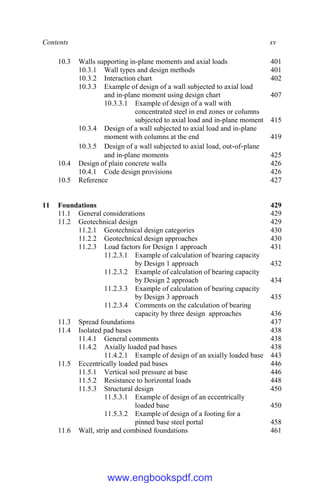Contents xv
10.3 Walls supporting in-plane moments and axial loads 401
10.3.1 Wall types and design methods 401
10.3.2 Interaction chart 402
10.3.3 Example of design of a wall subjected to axial load
and in-plane moment using design chart 407
10.3.3.1 Example of design of a wall with
concentrated steel in end zones or columns
subjected to axial load and in-plane moment 415
10.3.4 Design of a wall subjected to axial load and in-plane
moment with columns at the end 419
10.3.5 Design of a wall subjected to axial load, out-of-plane
and in-plane moments 425
10.4 Design of plain concrete walls 426
10.4.1 Code design provisions 426
10.5 Reference 427
11 Foundations 429
11.1 General considerations 429
11.2 Geotechnical design 429
11.2.1 Geotechnical design categories 430
11.2.2 Geotechnical design approaches 430
11.2.3 Load factors for Design 1 approach 431
11.2.3.1 Example of calculation of bearing capacity
by Design 1 approach 432
11.2.3.2 Example of calculation of bearing capacity
by Design 2 approach 434
11.2.3.3 Example of calculation of bearing capacity
by Design 3 approach 435
11.2.3.4 Comments on the calculation of bearing
capacity by three design approaches 436
11.3 Spread foundations 437
11.4 Isolated pad bases 438
11.4.1 General comments 438
11.4.2 Axially loaded pad bases 438
11.4.2.1 Example of design of an axially loaded base 443
11.5 Eccentrically loaded pad bases 446
11.5.1 Vertical soil pressure at base 446
11.5.2 Resistance to horizontal loads 448
11.5.3 Structural design 450
11.5.3.1 Example of design of an eccentrically
loaded base 450
11.5.3.2 Example of design of a footing for a
pinned base steel portal 458
11.6 Wall, strip and combined foundations 461
www.engbookspdf.com
 