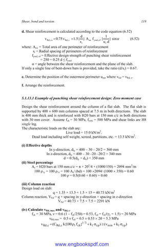 Shear, bond and torsion 119
d. Shear reinforcement is calculated according to the code equation (6.52)

sin
}
d
u
1
{
f
A
}
s
d
{
5
.
1
v
75
.
0
v
1
ef
,
ywd
sw
r
c
,
Rd
cs
,
Rd 
 (6.52)
where: Asw = Total area of one perimeter of reinforcement
sr = Radial spacing of perimeters of reinforcement
fywd, ef = Effective design strength of punching shear reinforcement
= 250 + 0.25 d ≤ fywd
α = angle between the shear reinforcement and the plane of the slab.
If only a single line of bent-down bars is provided, take the ratio (d/sr) = 0.67.
e. Determine the position of the outermost perimeter uout where vEd = vRd, c.
f. Arrange the reinforcement.
5.1.13.1 Example of punching shear reinforcement design: Zero moment case
Design the shear reinforcement around the column of a flat slab. The flat slab is
supported by 400  600 mm columns spaced at 7.5 m in both directions. The slab
is 400 mm thick and is reinforced with H20 bars at 150 mm c/c in both directions
with 30 mm cover. Assume fck = 30 MPa, fywk = 500 MPa and shear links are H8
single leg.
The characteristic loads on the slab are:
Live load = 15.0 kN/m2
.
Dead load including self weight, screed, partitions, etc. = 13.5 kN/m2
.
(i) Effective depths
In y-direction, dly = 400 – 30 – 20/2 = 360 mm
In z-direction, dlz = 400 – 30 –20 –20/2 = 340 mm
d = 0.5(dly + dlz) = 350 mm
(ii) Steel percentage
As = H20 bars at 150 mm c/c = π × 202
/4 × (1000/150) = 2094 mm2
/m
100 ρ1y = 100 ρ1z = 100 As/ (bd) = 100 2094/ (1000  350) = 0.60
100 ρ = 0.5(0.60 + 0.60) = 0.60
(iii) Column reaction
Design load on slab:
q = 1.35 × 13.5 + 1.5 × 15 = 40.73 kN/m2
Column reaction, VEd = q × spacing in y-direction × spacing in z-direction
VEd = 40.73 × 7.5 × 7.5 = 2291 kN
(iv) Calculate vRd, max and vRd, c.
fck = 30 MPa, ν = 0.6 (1 – fck/250) = 0.53, fcd = fck/(γc = 1.5) = 20 MPa
vRd,max = 0.5 ν fcd = 0.5  0.53  20 = 5.3 MPa
)
k
v
(
)
k
}
f
100
{
k
C
(
v cp
1
min
cp
1
3
/
1
ck
1
c
,
Rd
c
,
Rd 






www.engbookspdf.com
 