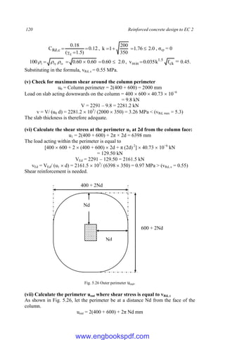 120 Reinforced concrete design to EC 2
12
.
0
)
5
.
1
(
18
.
0
C
c
c
,
Rd 


 , 0
.
2
76
.
1
350
200
1
k 


 , σcp = 0
0
.
2
60
.
0
60
.
0
60
.
0
100 lz
ly
1 



 

 , ck
5
.
1
min f
k
035
.
0
v  = 0.45.
Substituting in the formula, vRd, c = 0.55 MPa.
(v) Check for maximum shear around the column perimeter
u0 = Column perimeter = 2(400 + 600) = 2000 mm
Load on slab acting downwards on the column = 400  600  40.73  10−6
= 9.8 kN
V = 2291 – 9.8 = 2281.2 kN
v = V/ (u0 d) = 2281.2  103
/ (2000  350) = 3.26 MPa < (vRd, max = 5.3)
The slab thickness is therefore adequate.
(vi) Calculate the shear stress at the perimeter u1 at 2d from the column face:
u1 = 2(400 + 600) + 2π × 2d = 6398 mm
The load acting within the perimeter is equal to
[400  600 + 2  (400 + 600)  2d + π (2d) 2
]  40.73  10−6
kN
= 129.50 kN
VEd = 2291 – 129.50 = 2161.5 kN
vEd = VEd/ (u1  d) = 2161.5  103
/ (6398  350) = 0.97 MPa > (vRd, c = 0.55)
Shear reinforcement is needed.
Fig. 5.26 Outer perimeter uout.
(vii) Calculate the perimeter uout where shear stress is equal to vRd, c
As shown in Fig. 5.26, let the perimeter be at a distance Nd from the face of the
column.
uout = 2(400 + 600) + 2π Nd mm
400 + 2Nd
600 + 2Nd
Nd
Nd
www.engbookspdf.com
 
