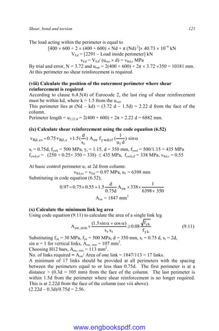 Shear, bond and torsion 121
The load acting within the perimeter is equal to
[400  600 + 2  (400 + 600)  Nd + π (Nd) 2
] 40.73  10−6
kN
VEd = [2291 – Load inside perimeter] kN
vEd = VEd/ (uout  d) = vRd,c MPa
By trial and error, N = 3.72 and uout = 2(400 + 600) + 2π  3.72 350 = 10181 mm.
At this perimeter no shear reinforcement is required.
(viii) Calculate the position of the outermost perimeter where shear
reinforcement is required
According to clause 6.4.5(4) of Eurocode 2, the last ring of shear reinforcement
must be within kd, where k = 1.5 from the uout.
This perimeter lies at (Nd – kd) = (3.72 d – 1.5d) = 2.22 d from the face of the
column.
Perimeter length = u2.22 d = 2(400 + 600) + 2π × 2.22 d = 6882 mm.
(ix) Calculate shear reinforcement using the code equation (6.52)


 sin
)
d
u
1
(
f
A
)
s
d
(
5
.
1
v
75
.
0
v
1
ef
,
ywd
sw
r
c
,
Rd
cs
,
Rd
sr = 0.75d, fywk = 500 MPa, γs = 1.15, d = 350 mm, fywd = 500/1.15 = 435 MPa
fywd,ef = (250 + 0.25× 350 = 338) ≤ 435 MPa, fywd,ef = 338 MPa, vRd,c = 0.55
At basic control perimeter u1 at 2d from column:
vRd,cs = vEd = 0.97 MPa, u1 = 6398 mm
Substituting in code equation (6.52),
350
6398
1
338
A
d
75
.
0
d
5
.
1
55
.
0
75
.
0
97
.
0 sw






Asw = 1847 mm2
(x) Calculate the minimum link leg area
Using code equation (9.11) to calculate the area of a single link leg
yk
ck
t
r
min
,
sw
f
f
08
.
0
s
s
)
cos
sin
5
.
1
(
A 



 (9.11)
Substituting fck = 30 MPa, fyk = 500 MPa, d = 350 mm, sr = 0.75 d, st = 2d,
sin α = 1 for vertical links, Asw, min = 107 mm2
.
Choosing H12 bars, Asw, min = 113 mm2
.
No. of links required = Asw/ Area of one link = 1847/113 = 17 links.
A minimum of 17 links should be provided at all perimeters with the spacing
between the perimeters equal to or less than 0.75d. The first perimeter is at a
distance > (0.3d = 105 mm) from the face of the column. The last perimeter is
within 1.5d from the perimeter where shear reinforcement is no longer required.
This is at 2.22d from the face of the column (see viii above).
(2.22d – 0.3d)/0.75d = 2.56.
www.engbookspdf.com
 