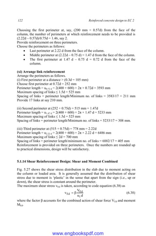 122 Reinforced concrete design to EC 2
Choosing the first perimeter at, say, (200 mm = 0.57d) from the face of the
column, the number of perimeters at which reinforcement needs to be provided is
(2.22d – 0.57d)/0.75d = 1.46, say 2.
Provide reinforcement on three perimeters.
Choose the perimeters as follows:
 Last perimeter at 2.22 d from the face of the column.
 Middle perimeter at (2.22d – 0.75 d) = 1.47 d from the face of the column.
 The first perimeter at 1.47 d – 0.75 d = 0.72 d from the face of the
column.
(xi) Arrange link reinforcement
Arrange the perimeters as follows.
(i) First perimeter at a distance > (0.3d = 105 mm)
Choose first perimeter at 0.72d = 252 mm
Perimeter length = u0.72 d = 2(400 + 600) + 2π × 0.72d = 3593 mm
Maximum spacing of links ≤ 1.5d = 525 mm
Spacing of links = perimeter length/Minimum no. of links = 3583/17 = 211 mm
Provide 17 links at say 210 mm.
(ii) Second perimeter at (252 + 0.75d) = 515 mm = 1.47d
Perimeter length = u1.47 d = 2(400 + 600) + 2π × 1.47 d = 5233 mm
Maximum spacing of links ≤ 1.5d = 525 mm
Spacing of links = perimeter length/Minimum no. of links = 5233/17 = 308 mm.
(iii) Third perimeter at (515 + 0.75d) = 778 mm = 2.22d
Perimeter length = u2.22 d = 2(400 + 600) + 2π × 2.22 d = 6486 mm
Maximum spacing of links ≤ 2d = 700 mm
Spacing of links = perimeter length/minimum no. of links = 6882/17 = 405 mm
Reinforcement is provided on three perimeters. Once the numbers are rounded up
to practical dimensions, design will be satisfactory.
5.1.14 Shear Reinforcement Design: Shear and Moment Combined
Fig. 5.27 shows the shear stress distribution in the slab due to moment acting on
the column or loaded area. It is generally assumed that the distribution of shear
stress due to moment is ‘plastic’ in the sense that apart from the sign (i.e., up or
down), the shear stress is constant around the perimeter.
The maximum shear stress vEd is taken, according to code equation (6.38) as
d
u
V
v
1
Ed
Ed 
 (6.38)
where the factor β accounts for the combined action of shear force VEd and moment
MEd.
www.engbookspdf.com
 