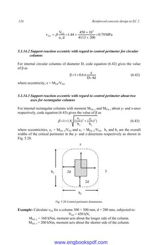 124 Reinforced concrete design to EC 2
MPa
79
.
0
200
4113
10
450
44
.
1
d
u
V
v
3
1
Ed
Ed 




 
5.1.14.2 Support reaction eccentric with regard to control perimeter for circular
columns
For internal circular columns of diameter D, code equation (6.42) gives the value
of β as
d
4
D
e
6
.
0
1




 (6.42)
where eccentricity, e = MEd/VEd.
5.1.14.3 Support reaction eccentric with regard to control perimeter about two
axes for rectangular columns
For internal rectangular columns with moment MEd, y and MEd, z about y- and z-axes
respectively, code equation (6.43) gives the value of β as
}
)
b
e
(
)
b
e
{(
8
.
1
1 2
y
z
2
z
y



 (6.43)
where eccentricities, ey = MEd, z/VEd and ez = MEd, y/VEd. by and bz are the overall
widths of the critical perimeter in the y- and z-directions respectively as shown in
Fig. 5.28.
Fig. 5.28 Control perimeter dimensions.
Example: Calculate vEd for a column 300 × 500 mm, d = 200 mm, subjected to:
VEd = 450 kN,
MEd, y = 160 kNm, moment acts about the longer side of the column.
MEd, z = 200 kNm, moment acts about the shorter side of the column.
y
z
2d
2d
by
bz
www.engbookspdf.com
 