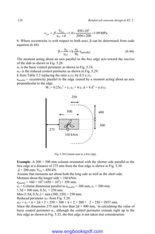 126 Reinforced concrete design to EC 2
MPa
09
.
1
200
2056
10
450
0
.
1
d
u
V
v
3
*
1
Ed
Ed 





 
b. Where eccentricity is with respect to both axes, β can be determined from code
equation (6.44):
parallel
1
1
*
1
1 e
W
u
k
u
u


 (6.44)
The moment acting about an axis parallel to the free edge acts toward the interior
of the slab as shown in Fig. 5.28.
u1 is the basic control perimeter as shown in Fig. 5.24.
u1* is the reduced control perimeter as shown in Fig. 5.29.
k from Table 5.2 replacing the ratio c1/c2 by 0.5 c1/c2.
eparallel = eccentricity parallel to the edge caused by a moment acting about an axis
perpendicular to the edge.
W1 = 0.25c2
2
+ c1 c2 + 4 c1 d + 8 d2
+ π d c2
Fig. 5.30 Column near to a free edge.
Example: A 300 × 500 mm column orientated with the shorter side parallel to the
free edge at a distance of 275 mm from the free edge is shown in Fig. 5.30.
d = 200 mm, VEd = 450 kN.
Assume that moments act about both the long side as well as the short side.
Moment about the longer side = 160 kNm.
eparallel = 160 × 106
/ (450 × 103
) = 356 mm.
c2 = Column dimension parallel to eparallel = 300 mm, c1 = 500 mm.
1.5d = 300 mm, 0.5c1 = 250 mm.
Min (1.5d; 0.5c1) = min (300; 250) = 250 mm.
Reduced perimeter u1* from Fig. 5.28.
u1* = c2 + π × 2d + 2 × 250 = 300 + π × 2 × 200 + 2 × 250 = 2057 mm.
Since the dimension 275 mm is less than 2d = 400 mm, in calculating the value of
basic control perimeter u1, although the control perimeter extends right up to the
free edge as shown in Fig. 5.23, the free edge is not taken into consideration.
400
300
250
500
275
160 kNm
www.engbookspdf.com
 