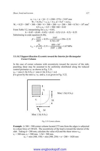 Shear, bond and torsion 127
u1 = c2 + π × 2d + 2 × (500 +275) = 3107 mm
W1 = 0.25c2
2
+ c1 c2 + 4 c1 d + 8 d2
+ π d c2
W1 = 0.25 × 3002
+ 300 × 500 + 4 × 500 × 200 + π × 200 × 300 = 0.761 × 106
mm2
0.5 c1/c2 = 0.5 × 500/ 300 = 0.83
From Table 5.2, interpolating for c1/c2 = 0.83,
k = 0.45 + (0.60 – 0.45) × (0.83 – 0.5)/ (1.0 – 0.5) = 0.55
Substituting in code equation (6.44),
31
.
2
356
10
761
.
0
3107
55
.
0
2057
3107
6







MPa
67
.
1
200
3107
10
450
31
.
2
d
u
V
v
3
1
Ed
Ed 




 
5.1.14.5 Support Reaction Eccentric toward the Interior for Rectangular
Corner Column
In the case of corner columns with eccentricity toward the interior of the slab,
punching shear may be assumed to be uniformly distributed along the reduced
control perimeter u1* as shown in Fig. 5.31.
u1* = min (1.5d, 0.5c1) + min (1.5d, 0.5c2) + π d.
β is given by the ratio u1/ u1* and u1 is as given in Fig. 5.22.
Fig. 5.31 Corner column.
Example: A 300 × 500 corner column located 275 mm from the edges is subjected
to a shear force of 180 kN. The eccentricity of the load is toward the interior of the
slab. Taking d = 200 mm, calculate the value of β and the shear stress vEd.
c1 = 300 mm, c2 = 500 mm. 1.5d = 300 mm.
u1* = min (300, 150) + min (300, 250) + π × 200 = 1028 mm
c2
2d
2d
c1
Min( 1.5d; 0.5c2)
Min( 1.5d; 0.5c1)
www.engbookspdf.com
 