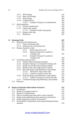 xvi Reinforced concrete design to EC 2
11.6.1 Wall footings 461
11.6.2 Shear wall footings 462
11.6.3 Strip footings 462
11.6.4 Combined bases 463
11.6.4.1 Example of design of a combined base 464
11.7 Piled foundations 478
11.7.1 General considerations 478
11.7.2 Loads in pile groups 480
11.7 2.1 Example of loads in pile group 483
11.7.3 Design of pile caps 485
11.8 References 485
12 Retaining Walls 487
12.1 Wall types and earth pressure 487
12.1.1 Types of retaining walls 487
12.1.2 Earth pressure on retaining walls 488
12.2 Design of cantilever walls 492
12.2.1 Initial sizing of the wall 492
12.2.2 Design procedure for a cantilever
retaining wall 493
12.2.3 Example of design of a cantilever
retaining wall 494
12.3 Counterfort retaining walls 505
12.3.1 Stability check and design procedure 505
12.3.2 Example of design of a counterfort retaining wall 508
12.3.3 Design of wall slab using yield line method 510
12.3.4 Design of base slab using yield line method 517
12.3.5 Base slab design using Hillerborg’s strip method 522
12.3.5.1 ‘Horizontal’ strips in base slab 523
12.3.5.2 Cantilever moment in base slab 525
12.3.6 Wall slab design using Hillerborg’s strip method 527
12.3.6.1 Cantilever moment in vertical wall slab 528
12.3.7 Counterfort design using Hillerborg’s strip method 528
12.4 Reference 530
13 Design of Statically Indeterminate Structures 531
13.1 Introduction 531
13.2 Design of a propped cantilever 533
13.3 Design of a clamped beam 536
13.4 Why use anything other than elastic values in design? 537
13.5 Design using redistributed elastic moments in Eurocode 2 538
13.6 Design using plastic analysis in Eurocode 2 539
13.7 Serviceability considerations when using redistributed elastic
moments 539
www.engbookspdf.com
 