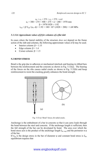 128 Reinforced concrete design to EC 2
u1 = c1 + 275 + c2 + 275 + π d
u1 = 300 + 275 + 500 + 275 + π × 200 = 1978 mm
β = 1978/1028 = 1.92
vEd = β VEd/ (u1* d) = 1.92 × 180× 103
/ (1028 × 200) = 1.68 MPa
5.1.14.6 Approximate values of β for columns of a flat slab
In cases where the lateral stability of the structure does not depend on the frame
action of the slab and columns, the following approximate values of β may be used.
 Interior column: β = 1.15
 Edge column: β = 1.4
 Corner column: β = 1.5
5.2 BOND STRESS
Bond is the grip due to adhesion or mechanical interlock and bearing in ribbed bars
between the reinforcement and the concrete as shown in Fig. 5.32(a). The bearing
of the forces on the ribs causes radial cracks as shown in Fig. 5.32(b) and hoop
reinforcement to resist the cracking greatly enhances the bond strength.
Fig. 5.32 (a) ‘Bond’ forces; (b) radial cracks.
Anchorage is the embedment of a bar in concrete so that it can carry loads through
the bond between the steel and concrete. If the anchorage length is sufficient, then
the full strength of the bar can be developed by bond. The area over which the
bond stress acts is the product of the anchorage length lbd, reqd and the perimeter π φ
of the bar.
If σsd is the design stress in the bar of diameter φ and constant bond stress is fbd,
equilibrium requires that
(a)
(b)
www.engbookspdf.com
 