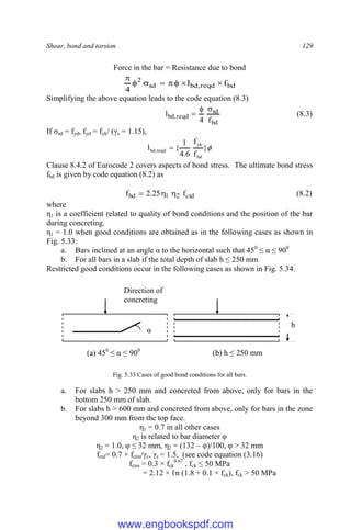 Shear, bond and torsion 129
Force in the bar = Resistance due to bond
bd
reqd
,
bd
sd
2
f
l
4








Simplifying the above equation leads to the code equation (8.3)
bd
sd
reqd
,
bd
f
4
l


 (8.3)
If σsd = fyd, fyd = fyk/ (γs = 1.15),

}
f
f
6
.
4
1
{
l
bd
yk
reqd
,
bd 
Clause 8.4.2 of Eurocode 2 covers aspects of bond stress. The ultimate bond stress
fbd is given by code equation (8.2) as
ctd
2
1
bd f
25
.
2
f 

 (8.2)
where
η1 is a coefficient related to quality of bond conditions and the position of the bar
during concreting.
η1 = 1.0 when good conditions are obtained as in the following cases as shown in
Fig. 5.33:
a. Bars inclined at an angle α to the horizontal such that 450
≤ α ≤ 900
b. For all bars in a slab if the total depth of slab h ≤ 250 mm
Restricted good conditions occur in the following cases as shown in Fig. 5.34.
Fig. 5.33 Cases of good bond conditions for all bars.
a. For slabs h > 250 mm and concreted from above, only for bars in the
bottom 250 mm of slab.
b. For slabs h > 600 mm and concreted from above, only for bars in the zone
beyond 300 mm from the top face.
η1 = 0.7 in all other cases
η2 is related to bar diameter φ
η2 = 1.0, φ ≤ 32 mm, η2 = (132 – φ)/100, φ > 32 mm
fctd= 0.7 × fctm/γc, γc = 1.5, (see code equation (3.16)
fctm = 0.3 × fck
0.67
, fck ≤ 50 MPa
= 2.12 × ℓn (1.8 + 0.1 × fck), fck > 50 MPa
Direction of
concreting
α
(a) 450
≤ α ≤ 900
h
(b) h ≤ 250 mm
www.engbookspdf.com
 