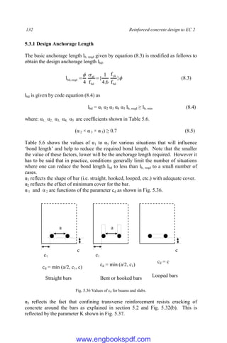 132 Reinforced concrete design to EC 2
5.3.1 Design Anchorage Length
The basic anchorage length lb, reqd given by equation (8.3) is modified as follows to
obtain the design anchorage length lbd.



}
f
f
6
.
4
1
{
f
4
l
bd
yk
bd
sd
reqd
,
bd 
 (8.3)
lbd is given by code equation (8.4) as
lbd = α1 α2 α3 α4 α5 lb, reqd ≥ lb, min (8.4)
where: α1, α2, α3, α4, α5 are coefficients shown in Table 5.6.
(α 2 × α 3 × α 5) ≥ 0.7 (8.5)
Table 5.6 shows the values of α1 to α5 for various situations that will influence
‘bond length’ and help to reduce the required bond length. Note that the smaller
the value of these factors, lower will be the anchorage length required. However it
has to be said that in practice, conditions generally limit the number of situations
where one can reduce the bond length lbd to less than lb, reqd to a small number of
cases.
α1 reflects the shape of bar (i.e. straight, hooked, looped, etc.) with adequate cover.
α2 reflects the effect of minimum cover for the bar.
α 1 and α 2 are functions of the parameter cd as shown in Fig. 5.36.
Fig. 5.36 Values of cd for beams and slabs.
α3 reflects the fact that confining transverse reinforcement resists cracking of
concrete around the bars as explained in section 5.2 and Fig. 5.32(b). This is
reflected by the parameter K shown in Fig. 5.37.
a
c
c1
a
c1
c
cd = min (a/2, c1, c) cd = min (a/2, c1)
cd = c
Straight bars Bent or hooked bars Looped bars
www.engbookspdf.com
 