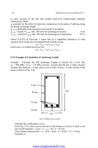 134 Reinforced concrete design to EC 2
α4 takes account of the fact that welded transverse reinforcement naturally
enhances the ‘bond’.
α5 accounts for the effect of transverse compression to the plane of splitting along
the design anchorage length.
lb, min is defined by code equations (8.6) and (8.7) as follows.
lb, min > max(0.3 lb, reqd; 10φ; 100 mm) for anchorage in tension (8.6)
lb, min > max(0.6 lb, reqd; 10φ; 100 mm) for anchorage in compression (8.7)
Clause 8.4.2(2) of Eurocode 2 states that as a simplified alternative to code
equation (8.4), in the case of standard bend or hook or loop
lbd = lb, eq = α1 lb, reqd ≥ lb, min
In the case of a welded transverse bar
lbd = lb, eq = α4 lb, reqd ≥ lb, min
5.3.2 Example of Calculation of Anchorage Length
Example : Calculate the full anchorage lengths in tension for a H32 bar,
fyk = 500 MPa in fck = 25 MPa concrete. Assume that the bar is fully stressed.
Assume link diameter = 8 mm, clear cover to links 30 mm. A cross section of the
beam is shown in Fig. 5.38.
Fig. 5.38 Beam cross section.
Calculate the coefficients α1 to α5:
From Fig. 5.33, clear cover to the bars at the bottom as well as at sides is the
sum of link diameter + cover = c = c1 = 30 + 8 = 38 mm.
Clear distance between bars = a = [270 – 2(30 + 8 + 32)]/2 – 32 = 33 mm.
Calculate α1:
270
550
8 mm
32 mm
30 mm
30 mm
www.engbookspdf.com
 