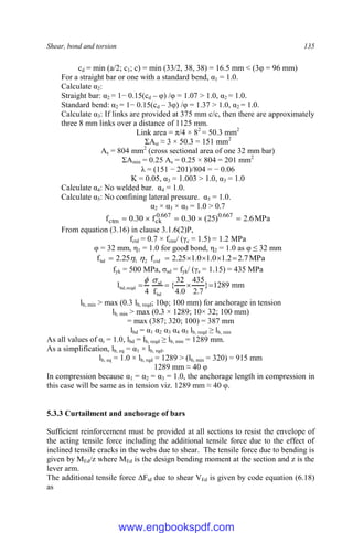 Shear, bond and torsion 135
cd = min (a/2; c1; c) = min (33/2, 38, 38) = 16.5 mm < (3φ = 96 mm)
For a straight bar or one with a standard bend, α1 = 1.0.
Calculate α2:
Straight bar: α2 = 1− 0.15(cd – φ) /φ = 1.07 > 1.0, α2 = 1.0.
Standard bend: α2 = 1− 0.15(cd – 3φ) /φ = 1.37 > 1.0, α2 = 1.0.
Calculate α3: If links are provided at 375 mm c/c, then there are approximately
three 8 mm links over a distance of 1125 mm.
Link area = π/4 × 82
= 50.3 mm2
ΣAst ≈ 3 × 50.3 = 151 mm2
As = 804 mm2
(cross sectional area of one 32 mm bar)
ΣAmin = 0.25 As = 0.25 × 804 = 201 mm2
λ = (151 − 201)/804 = − 0.06
K = 0.05, α3 = 1.003 > 1.0, α3 = 1.0
Calculate α4: No welded bar. α4 = 1.0.
Calculate α5: No confining lateral pressure. α5 = 1.0.
α2 × α3 × α5 = 1.0 > 0.7
MPa
6
.
2
)
25
(
30
.
0
f
30
.
0
f 667
.
0
667
.
0
ck
ctm 




From equation (3.16) in clause 3.1.6(2)P,
fctd = 0.7 × fctm/ (γc = 1.5) = 1.2 MPa
φ = 32 mm, η1 = 1.0 for good bond, η2 = 1.0 as φ ≤ 32 mm
MPa
7
.
2
2
.
1
0
.
1
0
.
1
25
.
2
f
25
.
2
f ctd
2
1
bd 




 

fyk = 500 MPa, σsd = fyk/ (γs = 1.15) = 435 MPa
mm
1289
}
7
.
2
435
0
.
4
32
{
f
4
l
bd
sd
reqd
,
bd 





lb, min > max (0.3 lb, reqd; 10φ; 100 mm) for anchorage in tension
lb, min > max (0.3 × 1289; 10× 32; 100 mm)
= max (387; 320; 100) = 387 mm
lbd = α1 α2 α3 α4 α5 lb, reqd ≥ lb, min
As all values of αi = 1.0, lbd = lb, reqd ≥ lb, min = 1289 mm.
As a simplification, lb, eq = α1 × lb, rqd.
lb, eq = 1.0 × lb, rqd = 1289 > (lb, min = 320) = 915 mm
1289 mm ≈ 40 φ
In compression because α1 = α2 = α3 = 1.0, the anchorage length in compression in
this case will be same as in tension viz. 1289 mm ≈ 40 φ.
5.3.3 Curtailment and anchorage of bars
Sufficient reinforcement must be provided at all sections to resist the envelope of
the acting tensile force including the additional tensile force due to the effect of
inclined tensile cracks in the webs due to shear. The tensile force due to bending is
given by MEd/z where MEd is the design bending moment at the section and z is the
lever arm.
The additional tensile force ΔFtd due to shear VEd is given by code equation (6.18)
as
www.engbookspdf.com
 