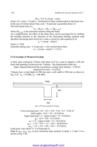 136 Reinforced concrete design to EC 2
ΔFtd = 0.5 VEd (cotφ – cotα)
where 2.5 ≥ cotφ ≥ 1.0 and α = Inclination of shear reinforcement to the beam axis.
In the case of vertical shear links, cotα = 0 and cotφ is generally about 2.5.
The total tensile force Ftd
Ftd = MEd/z + ΔFtd ≤ MEd, max/z
where MEd, max is the maximum moment along the beam.
As a simplification, the effect of the shear force can be accounted for by shifting
the bending moment in the direction of the decreasing bending moment (and
therefore increasing shear force) by a value a1 given by code equation (9.2)
a1 = z (cotφ – cotα)/2
where z ≈ 0.9d.
Generally taking cotφ = 2.5 and cotα = o for vertical shear links,
a1 = z (cotφ – cotα)/2 = 1.125 d
5.3.4 Example of Moment Envelope
A three span continuous T-beam with spans of 8 m is used to support a 100 mm
thick slab spanning 3m between the T-beams. The characteristic loads are:
Super imposed dead load due to partitions, ceiling, floor finishes = 3 kN/m2
.
Imposed live load = 3.5 kN/m2
.
T-beams have a total depth of 500 mm and a web width of 300 mm as shown in
Fig. 5.39. fck = 25 MPa, fyk = 500 MPa.
Fig. 5.39 Cross section of T-beam.
Cross sectional area = 0.5 × 0.3 + (3.0 – 0.3) × 0.1 = 0.42 m2
Self weight = 0.42 × 25 = 10.5 kN/m
Super dead load = 3 × (span of slab = 3) = 9.0 kN/m
gk = 10.5 + 9.0 = 19.5 kN/m
qk = 3.5 × (span of slab = 3) = 10.5 kN/m
qmax = 1.35 × 19.5 + 1.5 × 10.5 = 42.08 kN/m
qmin = 1.0 × 19.5 + 0.0 × 10.5 = 19.5 kN/m
Load cases: (see clause 5.1.3 of Eurocode 2).
Case 1: qmax, qmin, qmax to give maximum span moment in spans 1−2 and 3−4 as
shown in Fig. 5.40.
500
300
3000
www.engbookspdf.com
 