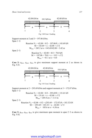 Shear, bond and torsion 137
Fig. 5.40 Case 1 loading.
Support moment at 2 and 3 = 197.06 kNm.
Span 1−2:
Reaction V1 = 42.08 × 8/2 – 197.06/8 = 143.69 kN
M = 143.69 × x – 42.08 × x2
/2
Mmax = 245.2 at x =143.69/42.08 = 3.42 m
Span 2−3:
Reaction V2 = 42.08 × 8/2 = 78.0 kN
M = −197.06 + 78.0 × x – 19.5 × x2
/2
Mmax = −41.1 at x = 4.0
Case 2: qmax, qmax, qmin to give maximum support moment at 2 as shown in
Fig. 5.41.
Fig. 5.41 Case 2 loading.
Support moment at 2 = 293.69 kNm and support moment at 3 = 172.87 kNm.
Span 1−2:
Reaction V1 = 42.08 × 8/2 – 293.69/8 = 131.61 kN
M = 131.61 × x – 42.08 × x2
/2
Mmax = 205.8 at x = 3.13 m
Span 2−3:
Reaction V2 = 42.08 × 8/2 + (293.69 − 172.87)/8 = 183.32 kN
M = −293.69 + 183.32 × x – 42.08 × x2
/2
Mmax = 105.6 at x = 4.36 m
Case 3: qmin, qmax, qmin to give maximum span moment in span 2−3 as shown in
Fig. 5.42.
8 8
42.08 kN/m
8
42.08 kN/m
19.5 kN/m
1 2 3 4
8 8
42.08 kN/m
8
42.08 kN/m
19.5 kN/m
1 2 3 4
www.engbookspdf.com
 