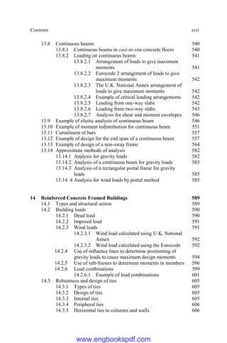 Contents xvii
13.8 Continuous beams 540
13.8.1 Continuous beams in cast-in-situ concrete floors 540
13.8.2 Loading on continuous beams 541
13.8.2.1 Arrangement of loads to give maximum
moments 541
13.8.2.2 Eurocode 2 arrangement of loads to give
maximum moments 542
13.8.2.3 The U.K. National Annex arrangement of
loads to give maximum moments 542
13.8.2.4 Example of critical loading arrangements 542
13.8.2.5 Loading from one-way slabs 542
13.8.2.6 Loading from two-way slabs 543
13.8.2.7 Analysis for shear and moment envelopes 546
13.9 Example of elastic analysis of continuous beam 546
13.10 Example of moment redistribution for continuous beam 551
13.11 Curtailment of bars 557
13.12 Example of design for the end span of a continuous beam 557
13.13 Example of design of a non-sway frame 564
13.14 Approximate methods of analysis 582
13.14.1 Analysis for gravity loads 582
13.14.2 Analysis of a continuous beam for gravity loads 583
13.14.3 Analysis of a rectangular portal frame for gravity
loads 585
13.14. 4 Analysis for wind loads by portal method 585
14 Reinforced Concrete Framed Buildings 589
14.1 Types and structural action 589
14.2 Building loads 590
14.2.1 Dead load 590
14.2.2 Imposed load 591
14.2.3 Wind loads 591
14.2.3.1 Wind load calculated using U.K. National
Annex 592
14.2.3.2 Wind load calculated using the Eurocode 592
14.2.4 Use of influence lines to determine positioning of
gravity loads to cause maximum design moments 594
14.2.5 Use of sub-frames to determine moments in members 596
14.2.6 Load combinations 599
14.2.6.1 Example of load combinations 601
14.3 Robustness and design of ties 605
14.3.1 Types of ties 605
14.3.2 Design of ties 605
14.3.3 Internal ties 605
14.3.4 Peripheral ties 606
14.3.5 Horizontal ties to columns and walls 606
www.engbookspdf.com
 