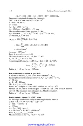 140 Reinforced concrete design to EC 2
= 16.67 × 3000 × 100 × (450 – 100/2) × 10−6
= 20004 kNm
Compression depth s is less than the slab depth.
245.2 = 16.67 × 3000 × s× (450 – s/2) × 10−6
s2
– 900 s + 9789 = 0
s = 11 mm
As × fyd = (3000 × s) × fcd
As = 1265 mm = Say 3H25 = 1473 mm2
Check minimum steel (code equation (9.1N) :
fyk = 500 MPa, fctm = 0.3× fck
(2/3)
= 0.3 × (25) (2/3)
= 2.6 MPa,
d = 450 mm, bt = 300 mm
2
t
t
yk
ctm
min
,
s
mm
176
183
450
300
0013
.
0
450
300
500
6
.
2
26
.
0
d
b
0013
.
0
d
b
f
f
26
.
0
A











As, provided = 1473 mm2
Ratio As, Provided/As, required = 0.86
Maximum stress in bar = fyd × 0.86 = 373 MPa
fctd = 0.7 × fctm/1.5 = 1.21 MPa
Assuming good bond, MPa
7
.
2
21
.
1
25
.
2
f
25
.
2
f ctd
bd 




mm
863
}
7
.
2
373
4
25
{
f
4
l
bd
sd
reqd
,
bd 





Taking α1 = 1.0, lbd = lbd, reqd = 863 mm.
Bar curtailment at bottom in span 1−2:
If one bar is curtailed, As due to two bars = 982 mm2
> As, min
Equating tension and compression forces, As × fyd = (3000 × s) × fcd
s = 8.5 mm
z = d – s/2 = 446 mm
M = As × fyd × z = 190.3 kNm
From Case 1 in Span 1−2: M = 190.3 = 143.69 × x – 42.08× x2
/2
Moment of 190.3 kNm occurs in span 1−2 in Case 1 at 1.79m and 5.03 m from
support. The maximum moment occurs at 3.42 m from support.
Taking α1 = 1.0, lbd = lbd, reqd = 863 mm.
Design support section: M = 293.7 kNm
As the flange is in tension, design as a rectangular beam 300 × d
293.58 = 16.67 × 300 × s× (450 – s/2) × 10−6
s2
– 900 s + 117449 = 0
s = 158 mm
As × fyd = (3000 × s) × fcd
As = 1817 mm2
= Say 4H25 = 1964 mm2
Ratio As, Provided/As, required = 0.93
Maximum stress in bar = fyd × 0.93 = 402 MPa
www.engbookspdf.com
 