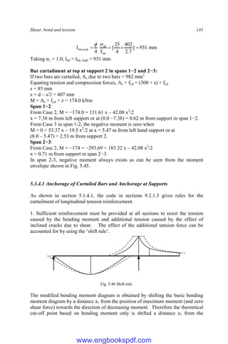 Shear, bond and torsion 141
mm
931
]
7
.
2
402
4
25
[
f
4
l
bd
sd
reqd
,
bd 





Taking α1 = 1.0, lbd = lbd, reqd = 931 mm.
Bar curtailment at top at support 2 in spans 1−2 and 2−3:
If two bars are curtailed, As due to two bars = 982 mm2
Equating tension and compression forces, As × fyd = (300 × s) × fcd
s = 85 mm
z = d – s/2 = 407 mm
M = As × fyd × z = 174.0 kNm
Span 1−2:
From Case 2, M = −174.0 = 131.61 x – 42.08 x2
/2
x = 7.38 m from left support or at (8.0 −7.38) = 0.62 m from support in span 1−2.
From Case 3 in span 1-2, the negative moment is zero when
M = 0 = 53.37 x – 19.5 x2
/2 at x = 5.47 m from left hand support or at
(8.0 – 5.47) = 2.53 m from support 2.
Span 2−3:
From Case 2, M = −174 = −293.69 + 183.32 x – 42.08 x2
/2
x = 0.71 m from support in span 2−3.
In span 2-3, negative moment always exists as can be seen from the moment
envelope shown in Fig. 5.45.
5.3.4.1 Anchorage of Curtailed Bars and Anchorage at Supports
As shown in section 5.1.4.1, the code in sections 9.2.1.3 gives rules for the
curtailment of longitudinal tension reinforcement.
1. Sufficient reinforcement must be provided at all sections to resist the tension
caused by the bending moment and additional tension caused by the effect of
inclined cracks due to shear. The effect of the additional tension force can be
accounted for by using the ‘shift rule’.
Fig. 5.46 Shift rule.
The modified bending moment diagram is obtained by shifting the basic bending
moment diagram by a distance a1 from the position of maximum moment (and zero
shear force) towards the direction of decreasing moment. Therefore the theoretical
cut-off point based on bending moment only is shifted a distance a1 from the
www.engbookspdf.com
 
