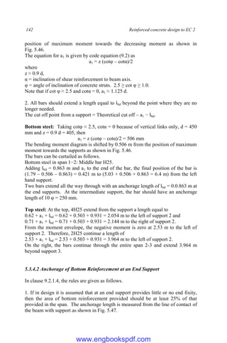 142 Reinforced concrete design to EC 2
position of maximum moment towards the decreasing moment as shown in
Fig. 5.46.
The equation for a1 is given by code equation (9.2) as
a1 = z (cotφ – cotα)/2
where
z ≈ 0.9 d,
α = inclination of shear reinforcement to beam axis.
φ = angle of inclination of concrete struts. 2.5 ≥ cot φ ≥ 1.0.
Note that if cot φ ≈ 2.5 and cotα = 0, a1 ≈ 1.125 d.
2. All bars should extend a length equal to lbd beyond the point where they are no
longer needed.
The cut off point from a support = Theoretical cut off – a1 − lbd.
Bottom steel: Taking cotφ ≈ 2.5, cotα = 0 because of vertical links only, d = 450
mm and z = 0.9 d = 405, then
a1 = z (cotφ – cotα)/2 = 506 mm
The bending moment diagram is shifted by 0.506 m from the position of maximum
moment towards the supports as shown in Fig. 5.46.
The bars can be curtailed as follows.
Bottom steel in span 1−2: Middle bar H25.
Adding lbd = 0.863 m and a1 to the end of the bar, the final position of the bar is
(1.79 – 0.506 – 0.863) = 0.421 m to (5.03 + 0.506 + 0.863 = 6.4 m) from the left
hand support.
Two bars extend all the way through with an anchorage length of lbd = 0.0.863 m at
the end supports. At the intermediate support, the bar should have an anchorage
length of 10 φ = 250 mm.
Top steel: At the top, 4H25 extend from the support a length equal to
0.62 + a1 + lbd = 0.62 + 0.503 + 0.931 = 2.054 m to the left of support 2 and
0.71 + a1 + lbd = 0.71 + 0.503 + 0.931 = 2.144 m to the right of support 2.
From the moment envelope, the negative moment is zero at 2.53 m to the left of
support 2. Therefore, 2H25 continue a length of
2.53 + a1 + lbd = 2.53 + 0.503 + 0.931 = 3.964 m to the left of support 2.
On the right, the bars continue through the entire span 2-3 and extend 3.964 m
beyond support 3.
5.3.4.2 Anchorage of Bottom Reinforcement at an End Support
In clause 9.2.1.4, the rules are given as follows.
1. If in design it is assumed that at an end support provides little or no end fixity,
then the area of bottom reinforcement provided should be at least 25% of that
provided in the span. The anchorage length is measured from the line of contact of
the beam with support as shown in Fig. 5.47.
www.engbookspdf.com
 