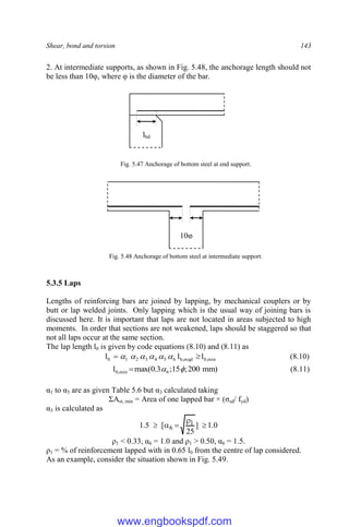 Shear, bond and torsion 143
2. At intermediate supports, as shown in Fig. 5.48, the anchorage length should not
be less than 10φ, where φ is the diameter of the bar.
Fig. 5.47 Anchorage of bottom steel at end support.
Fig. 5.48 Anchorage of bottom steel at intermediate support.
5.3.5 Laps
Lengths of reinforcing bars are joined by lapping, by mechanical couplers or by
butt or lap welded joints. Only lapping which is the usual way of joining bars is
discussed here. It is important that laps are not located in areas subjected to high
moments. In order that sections are not weakened, laps should be staggered so that
not all laps occur at the same section.
The lap length l0 is given by code equations (8.10) and (8.11) as
min
,
0
reqd
,
b
6
5
4
3
2
1
0 l
l
l 
 




 (8.10)
)
mm
200
;
15
;
3
.
0
max(
l 6
min
,
0 

 (8.11)
α1 to α5 are as given Table 5.6 but α3 calculated taking
ΣAst, min = Area of one lapped bar × (σsd/ fyd)
α3 is calculated as
0
.
1
]
25
[
5
.
1 1
6 




ρ1 < 0.33, α6 = 1.0 and ρ1 > 0.50, α6 = 1.5.
ρ1 = % of reinforcement lapped with in 0.65 l0 from the centre of lap considered.
As an example, consider the situation shown in Fig. 5.49.
10φ
lbd
www.engbookspdf.com
 