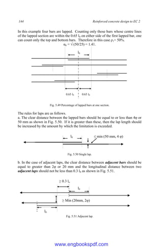 144 Reinforced concrete design to EC 2
In this example four bars are lapped. Counting only those bars whose centre lines
of the lapped section are within the 0.65 l0 on either side of the first lapped bar, one
can count only the top and bottom bars. Therefore in this case ρ1= 50%.
α6 = √ (50/25) = 1.41.
Fig. 5.49 Percentage of lapped bars at one section.
The rules for laps are as follows.
a. The clear distance between the lapped bars should be equal to or less than 4φ or
50 mm as shown in Fig. 5.50. If it is greater than these, then the lap length should
be increased by the amount by which the limitation is exceeded.
Fig. 5.50 Single lap.
b. In the case of adjacent laps, the clear distance between adjacent bars should be
equal to greater than 2φ or 20 mm and the longitudinal distance between two
adjacent laps should not be less than 0.3 l0 as shown in Fig. 5.51.
Fig. 5.51 Adjacent lap.
l0
l0
≥ Min (20mm, 2φ)
≥ 0.3 lo
l0 ≤ min (50 mm, 4 φ)
l0
0.65 l0 0.65 l0
www.engbookspdf.com
 