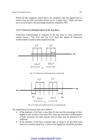 Shear, bond and torsion 145
Where all the conditions stated above are complied with, the lapped bars in
tension may be 100% provided all bars are in a single layer. Where the bars
are in several layers, the percentage should be reduced to 50%
5.3.5.1 Transverse Reinforcement in the Lap Zone
Transverse reinforcement is required in the lap zone to resist transverse
tension forces. Fig. 5.52 and Fig. 5.53 show the details of transverse
reinforcement in tension and compression laps.
Fig. 5.52 Transverse reinforcement at a tension lap.
Fig. 5.53 Transverse reinforcement at a compression lap.
The requirements for tension laps are as follows.
 If the diameter of the bars is less than 20 mm and the percentage of bars
lapped in any section is less than 25%, then any transverse reinforcement
or links necessary for other reasons such as shear may be assumed to be
sufficient.
 If the diameter of the bars is greater than or equal to 20 mm then total
transverse reinforcement ΣAst ≥ area of one lapped bar should be provided
l0
l0/3 l0/3
ΣAst/2 ΣAst/2
4φ 4φ
l0
l0/3 l0/3
ΣAst/2 ΣAst/2
www.engbookspdf.com
 