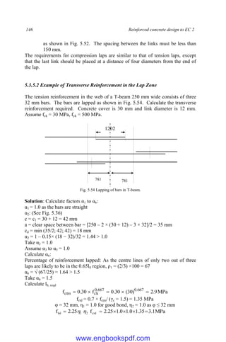 146 Reinforced concrete design to EC 2
as shown in Fig. 5.52. The spacing between the links must be less than
150 mm.
The requirements for compression laps are similar to that of tension laps, except
that the last link should be placed at a distance of four diameters from the end of
the lap.
5.3.5.2 Example of Transverse Reinforcement in the Lap Zone
The tension reinforcement in the web of a T-beam 250 mm wide consists of three
32 mm bars. The bars are lapped as shown in Fig. 5.54. Calculate the transverse
reinforcement required. Concrete cover is 30 mm and link diameter is 12 mm.
Assume fck = 30 MPa, fyk = 500 MPa.
Fig. 5.54 Lapping of bars in T-beam.
Solution: Calculate factors α1 to α6:
α1 = 1.0 as the bars are straight
α2: (See Fig. 5.36)
c = c1 = 30 + 12 = 42 mm
a = clear space between bar = [250 – 2 × (30 + 12) – 3 × 32]/2 = 35 mm
cd = min (35/2; 42; 42) = 18 mm
α2 = 1 – 0.15× (18 − 32)/32 = 1.44 > 1.0
Take α2 = 1.0
Assume α3 to α5 = 1.0
Calculate α6:
Percentage of reinforcement lapped: As the centre lines of only two out of three
laps are likely to be in the 0.65l0 region, ρ1 = (2/3) ×100 = 67
α6 = √ (67/25) = 1.64 > 1.5
Take α6 = 1.5
Calculate lb, reqd
MPa
9
.
2
)
30
(
30
.
0
f
30
.
0
f 667
.
0
667
.
0
ck
ctm 




fctd = 0.7 × fctm/ (γc = 1.5) = 1.35 MPa
φ = 32 mm, η1 = 1.0 for good bond, η2 = 1.0 as φ ≤ 32 mm
MPa
1
.
3
35
.
1
0
.
1
0
.
1
25
.
2
f
25
.
2
f ctd
2
1
bd 




 

1202
781 781
www.engbookspdf.com
 