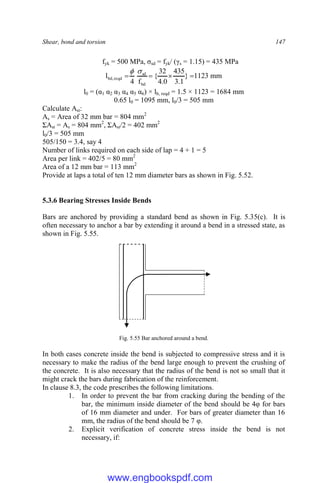 Shear, bond and torsion 147
fyk = 500 MPa, σsd = fyk/ (γs = 1.15) = 435 MPa
mm
1123
}
1
.
3
435
0
.
4
32
{
f
4
l
bd
sd
reqd
,
bd 





l0 = (α1 α2 α3 α4 α5 α6) × lb, reqd = 1.5 × 1123 = 1684 mm
0.65 l0 = 1095 mm, l0/3 = 505 mm
Calculate Ast:
As = Area of 32 mm bar = 804 mm2
ΣAst = As = 804 mm2
, ΣAst/2 = 402 mm2
l0/3 = 505 mm
505/150 = 3.4, say 4
Number of links required on each side of lap = 4 + 1 = 5
Area per link = 402/5 = 80 mm2
Area of a 12 mm bar = 113 mm2
Provide at laps a total of ten 12 mm diameter bars as shown in Fig. 5.52.
5.3.6 Bearing Stresses Inside Bends
Bars are anchored by providing a standard bend as shown in Fig. 5.35(c). It is
often necessary to anchor a bar by extending it around a bend in a stressed state, as
shown in Fig. 5.55.
Fig. 5.55 Bar anchored around a bend.
In both cases concrete inside the bend is subjected to compressive stress and it is
necessary to make the radius of the bend large enough to prevent the crushing of
the concrete. It is also necessary that the radius of the bend is not so small that it
might crack the bars during fabrication of the reinforcement.
In clause 8.3, the code prescribes the following limitations.
1. In order to prevent the bar from cracking during the bending of the
bar, the minimum inside diameter of the bend should be 4φ for bars
of 16 mm diameter and under. For bars of greater diameter than 16
mm, the radius of the bend should be 7 φ.
2. Explicit verification of concrete stress inside the bend is not
necessary, if:
www.engbookspdf.com
 
