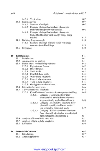 xviii Reinforced concrete design to EC 2
14.3.6 Vertical ties 607
14.4 Frame analysis 607
14.4.1 Methods of analysis 607
14.4.2 Example of simplified analysis of concrete
framed building under vertical load 608
14.4.3 Example of simplified analysis of concrete
framed building for wind load by portal frame
method 615
14.5 Building design example 618
14.5.1 Example of design of multi-storey reinforced
concrete framed buildings 618
14.6 References 640
15 Tall Buildings 641
15.1 Introduction 641
15.2 Assumptions for analysis 641
15.3 Planar lateral load resisting elements 642
15.3.1 Rigid-jointed frames 642
15.3.2 Braced frames 642
15.3.3 Shear walls 642
15.3.4 Coupled shear walls 643
15.3.5 Wall−frame structures 644
15.3.6 Framed tube structures 645
15.3.7 Tube-in-tube structures 645
15.3.8 Outrigger-braced structures 646
15.4 Interaction between bents 646
15.5 Three-dimensional structures 648
15.5.1 Classification of structures for computer modelling 648
15.5.1.1 Category I: Symmetric floor plan
with identical parallel bents subject to
a symmetrically applied lateral load q 648
15.5.1.2 Category II: Symmetric structural floor
plan with non-identical bents subject
to a symmetric horizontal load q 649
15.5.1.3 Category III: Non-symmetric structural
floor plan with identical or non-identical
bents subject to a lateral load q 651
15.6 Analysis of framed tube structures 651
15.7 Analysis of tube-in-tube structures 652
15.8 References 656
16 Prestressed Concrete 657
16.1 Introduction 657
16.2 Applying prestress 658
www.engbookspdf.com
 