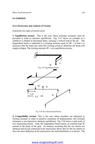 Shear, bond and torsion 149
5.4 TORSION
5.4.1 Occurrence and Analysis of Torsion
In practice two types of torsion occur.
1. Equilibrium torsion: This is the case where torsional resistance must be
provided in order to maintain equilibrium. Fig. 5.57 shows an example of a
cantilever L-shaped in horizontal plane, carrying a vertical load at the tip. The
longitudinal beam is subjected to a twisting moment equal to [W × a] and it is
necessary that the beam can resist this twisting action as otherwise the beam will
simply collapse. The twisting moment (W × a) is equilibrium torsion.
Fig. 5.57 Equilibrium torsion.
Fig. 5.58 Two interconnected beams.
2. Compatibility torsion: This is the case where members are subjected to
twisting moment in order to preserve continuity of displacements, but torsional
resistance is not required to maintain equilibrium. Fig. 5.58 shows a grid work of
two intersecting beams. Only the longitudinal beam carries an external load W
normal to the plane of the grid. An analysis assuming that the two beams are
identical and are pin connected at the intersection shows that for the two beams to
have the same deflection at the intersection, the load distribution is as shown. The
L/4
L/2
R
R
W
W
a
www.engbookspdf.com
 