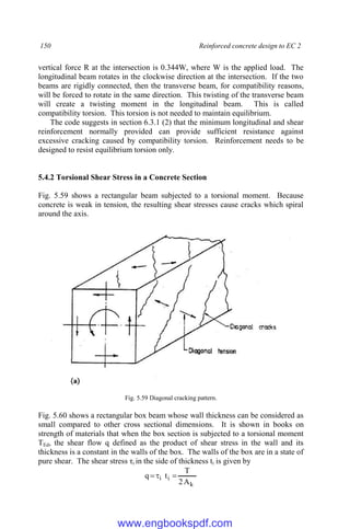 150 Reinforced concrete design to EC 2
vertical force R at the intersection is 0.344W, where W is the applied load. The
longitudinal beam rotates in the clockwise direction at the intersection. If the two
beams are rigidly connected, then the transverse beam, for compatibility reasons,
will be forced to rotate in the same direction. This twisting of the transverse beam
will create a twisting moment in the longitudinal beam. This is called
compatibility torsion. This torsion is not needed to maintain equilibrium.
The code suggests in section 6.3.1 (2) that the minimum longitudinal and shear
reinforcement normally provided can provide sufficient resistance against
excessive cracking caused by compatibility torsion. Reinforcement needs to be
designed to resist equilibrium torsion only.
5.4.2 Torsional Shear Stress in a Concrete Section
Fig. 5.59 shows a rectangular beam subjected to a torsional moment. Because
concrete is weak in tension, the resulting shear stresses cause cracks which spiral
around the axis.
Fig. 5.59 Diagonal cracking pattern.
Fig. 5.60 shows a rectangular box beam whose wall thickness can be considered as
small compared to other cross sectional dimensions. It is shown in books on
strength of materials that when the box section is subjected to a torsional moment
TEd, the shear flow q defined as the product of shear stress in the wall and its
thickness is a constant in the walls of the box. The walls of the box are in a state of
pure shear. The shear stress τi in the side of thickness ti is given by
k
i
i
A
2
T
t
q 


www.engbookspdf.com
 
