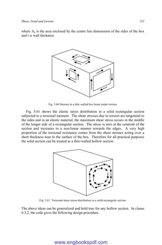 Shear, bond and torsion 151
where Ak is the area enclosed by the centre line dimensions of the sides of the box
and t is wall thickness.
Fig. 5.60 Stresses in a thin walled box beam under torsion.
Fig. 5.61 shows the elastic stress distribution in a solid rectangular section
subjected to a torsional moment. The shear stresses due to torsion are tangential to
the sides and in an elastic material, the maximum shear stress occurs in the middle
of the longer side of a rectangular section. The stress is zero at the centroid of the
section and increases in a non-linear manner towards the edges. A very high
proportion of the torsional resistance comes from the shear stresses acting over a
short thickness near to the surface of the box. Therefore for all practical purposes
the solid section can be treated as a thin-walled hollow section
Fig. 5.61 Torsional shear stress distribution in a solid rectangular section.
The above ideas can be generalized and hold true for any hollow section. In clause
6.3.2, the code gives the following design procedure.
www.engbookspdf.com
 