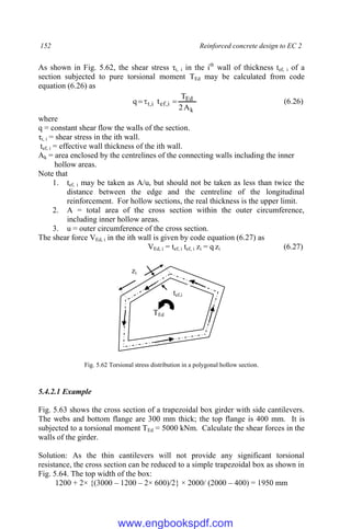 152 Reinforced concrete design to EC 2
As shown in Fig. 5.62, the shear stress τt, i in the ith
wall of thickness tef, i of a
section subjected to pure torsional moment TEd may be calculated from code
equation (6.26) as
k
Ed
i
,
ef
i
,
t
A
2
T
t
q 

 (6.26)
where
q = constant shear flow the walls of the section.
τt, i = shear stress in the ith wall.
tef, i = effective wall thickness of the ith wall.
Ak = area enclosed by the centrelines of the connecting walls including the inner
hollow areas.
Note that
1. tef, i may be taken as A/u, but should not be taken as less than twice the
distance between the edge and the centreline of the longitudinal
reinforcement. For hollow sections, the real thickness is the upper limit.
2. A = total area of the cross section within the outer circumference,
including inner hollow areas.
3. u = outer circumference of the cross section.
The shear force VEd, i in the ith wall is given by code equation (6.27) as
VEd, i = tef, i tef, i zi = q zi (6.27)
Fig. 5.62 Torsional stress distribution in a polygonal hollow section.
5.4.2.1 Example
Fig. 5.63 shows the cross section of a trapezoidal box girder with side cantilevers.
The webs and bottom flange are 300 mm thick; the top flange is 400 mm. It is
subjected to a torsional moment TEd = 5000 kNm. Calculate the shear forces in the
walls of the girder.
Solution: As the thin cantilevers will not provide any significant torsional
resistance, the cross section can be reduced to a simple trapezoidal box as shown in
Fig. 5.64. The top width of the box:
1200 + 2× {(3000 – 1200 – 2× 600)/2} × 2000/ (2000 – 400) = 1950 mm
zi
tef,i
TEd
www.engbookspdf.com
 